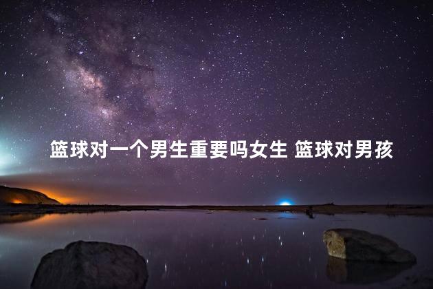 篮球对一个男生重要吗女生 篮球对男孩子意味着什么